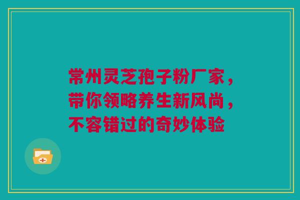 常州灵芝孢子粉厂家，带你领略养生新风尚，不容错过的奇妙体验