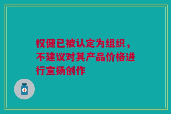 权健已被认定为组织，不建议对其产品价格进行宣扬创作