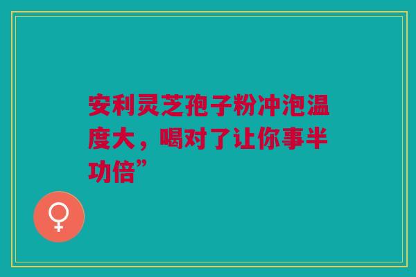 安利灵芝孢子粉冲泡温度大，喝对了让你事半功倍”