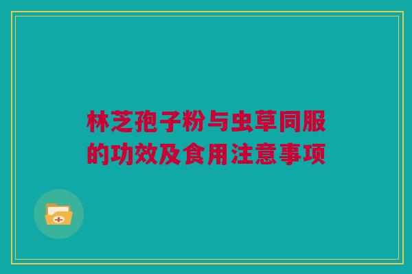 林芝孢子粉与虫草同服的功效及食用注意事项