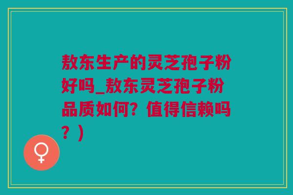 敖东生产的灵芝孢子粉好吗_敖东灵芝孢子粉品质如何？值得信赖吗？)
