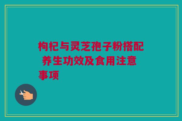 枸杞与灵芝孢子粉搭配 养生功效及食用注意事项