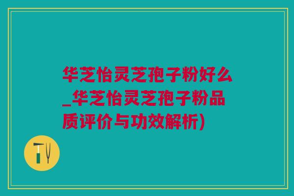 华芝怡灵芝孢子粉好么_华芝怡灵芝孢子粉品质评价与功效解析)