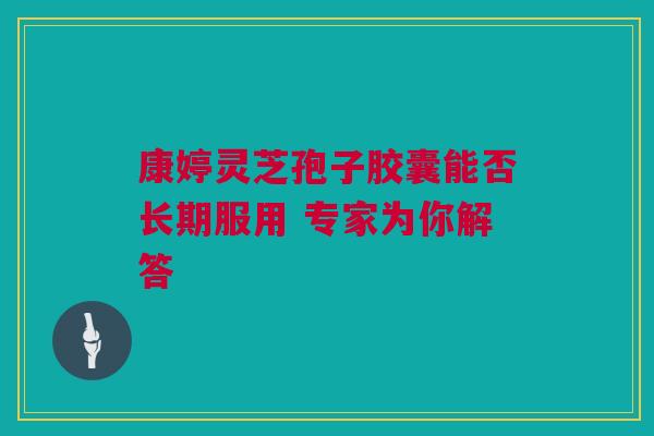 康婷灵芝孢子胶囊能否长期服用 专家为你解答