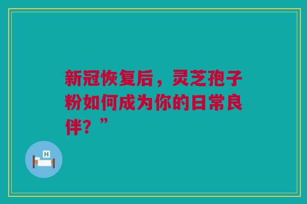 新冠恢复后，灵芝孢子粉如何成为你的日常良伴？”