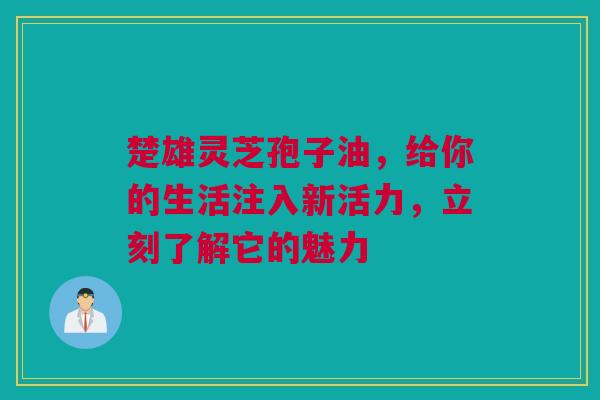 楚雄灵芝孢子油，给你的生活注入新活力，立刻了解它的魅力