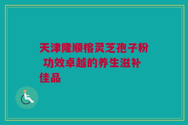 天津隆顺榕灵芝孢子粉 功效卓越的养生滋补佳品