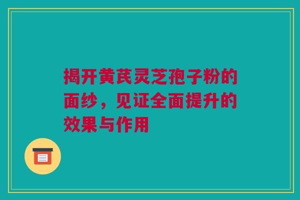 揭开黄芪灵芝孢子粉的面纱，见证全面提升的效果与作用