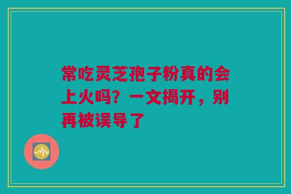常吃灵芝孢子粉真的会上火吗？一文揭开，别再被误导了