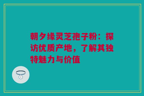 朝夕缘灵芝孢子粉：探访优质产地，了解其独特魅力与价值