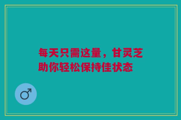 每天只需这量，甘灵芝助你轻松保持佳状态