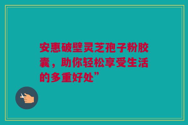 安惠破壁灵芝孢子粉胶囊，助你轻松享受生活的多重好处”