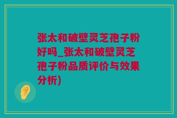 张太和破壁灵芝孢子粉好吗_张太和破壁灵芝孢子粉品质评价与效果分析)