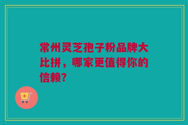 常州灵芝孢子粉品牌大比拼，哪家更值得你的信赖？