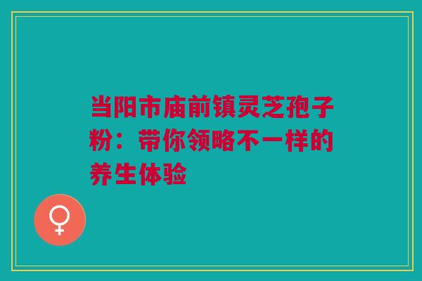 当阳市庙前镇灵芝孢子粉：带你领略不一样的养生体验