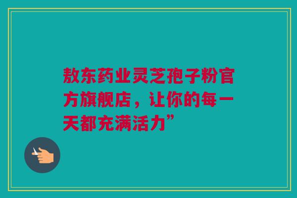 敖东药业灵芝孢子粉官方旗舰店，让你的每一天都充满活力”