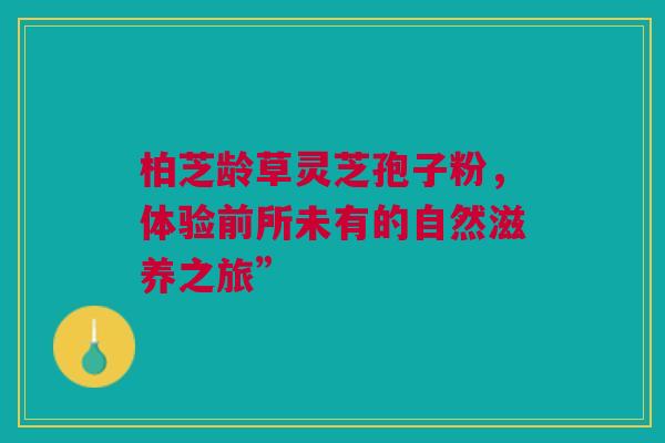 柏芝龄草灵芝孢子粉，体验前所未有的自然滋养之旅”