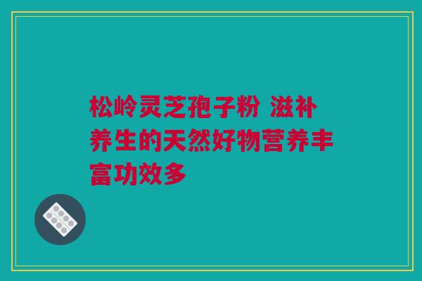松岭灵芝孢子粉 滋补养生的天然好物营养丰富功效多