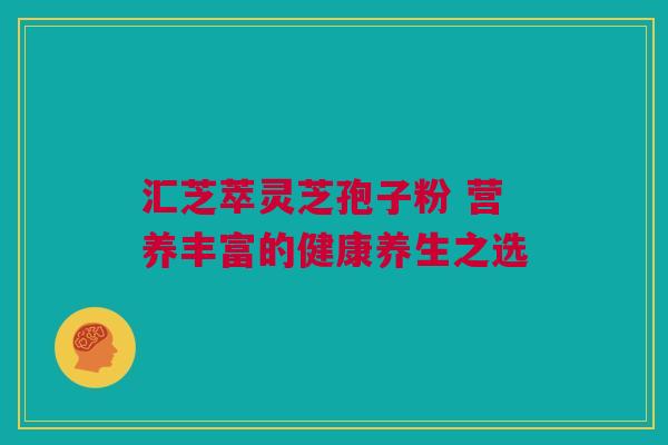 汇芝萃灵芝孢子粉 营养丰富的健康养生之选