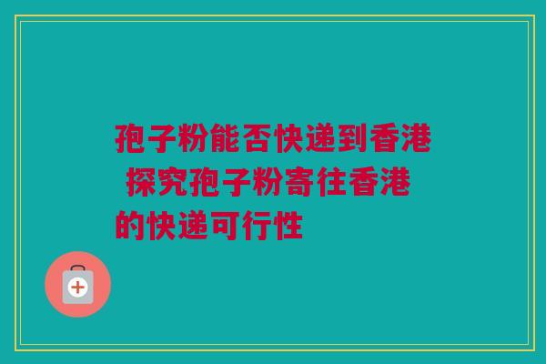 孢子粉能否快递到香港 探究孢子粉寄往香港的快递可行性