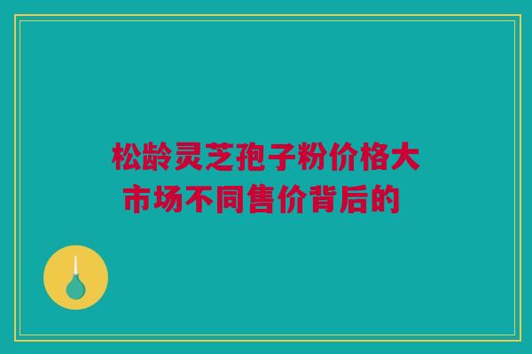 松龄灵芝孢子粉价格大 市场不同售价背后的