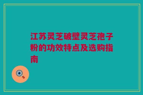 江苏灵芝破壁灵芝孢子粉的功效特点及选购指南