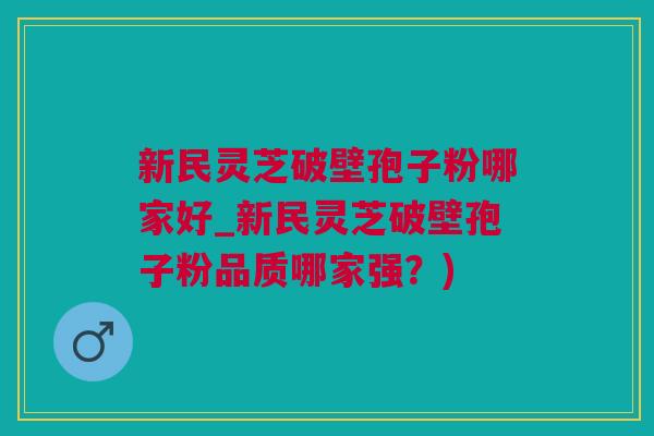 新民灵芝破壁孢子粉哪家好_新民灵芝破壁孢子粉品质哪家强？)