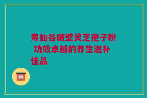 寿仙谷破壁灵芝孢子粉 功效卓越的养生滋补佳品