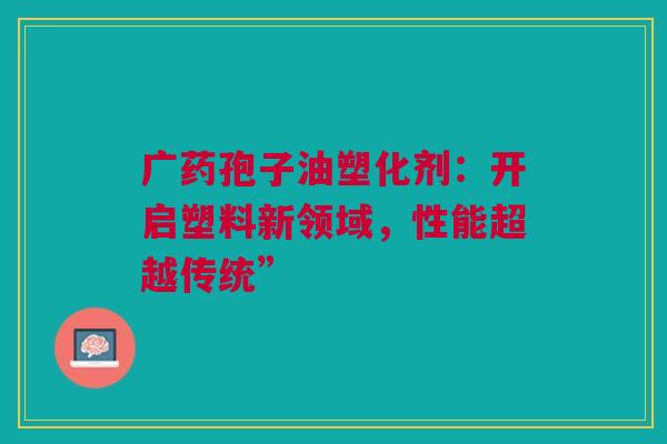 广药孢子油塑化剂：开启塑料新领域，性能超越传统”