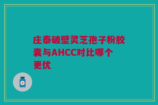 庄泰破壁灵芝孢子粉胶囊与AHCC对比哪个更优