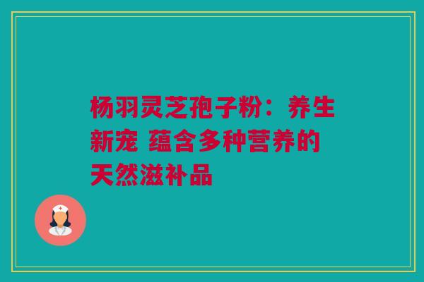 杨羽灵芝孢子粉：养生新宠 蕴含多种营养的天然滋补品