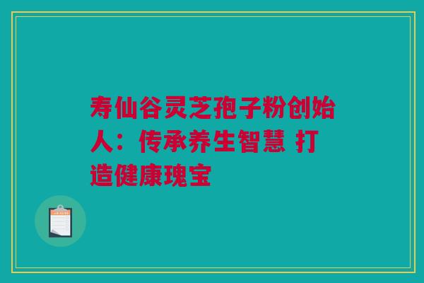 寿仙谷灵芝孢子粉创始人：传承养生智慧 打造健康瑰宝