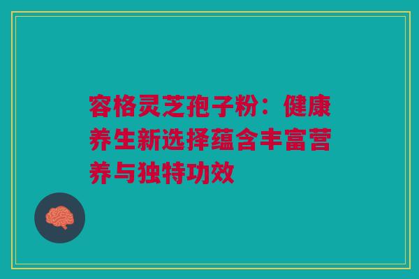 容格灵芝孢子粉：健康养生新选择蕴含丰富营养与独特功效