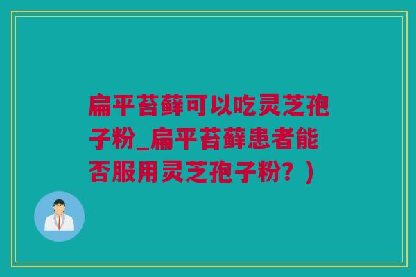 扁平苔藓可以吃灵芝孢子粉_扁平苔藓患者能否服用灵芝孢子粉？)