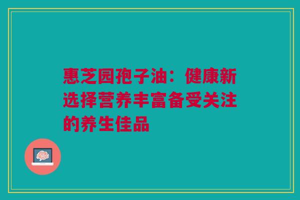 惠芝园孢子油：健康新选择营养丰富备受关注的养生佳品