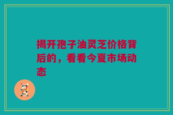 揭开孢子油灵芝价格背后的，看看今夏市场动态
