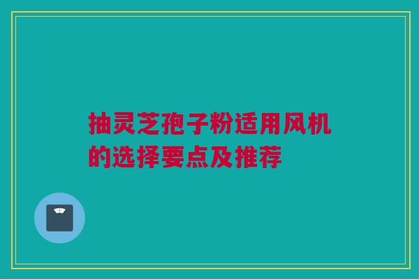 抽灵芝孢子粉适用风机的选择要点及推荐