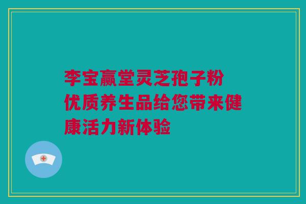 李宝赢堂灵芝孢子粉 优质养生品给您带来健康活力新体验