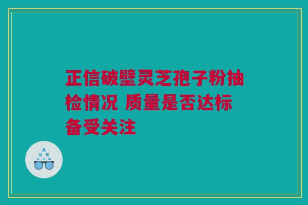正信破壁灵芝孢子粉抽检情况 质量是否达标备受关注