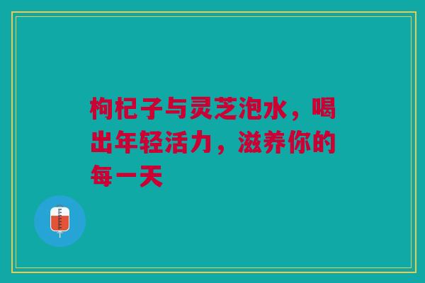 枸杞子与灵芝泡水，喝出年轻活力，滋养你的每一天