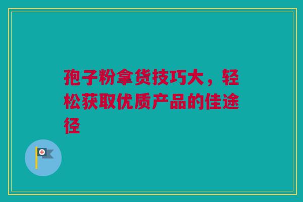 孢子粉拿货技巧大，轻松获取优质产品的佳途径