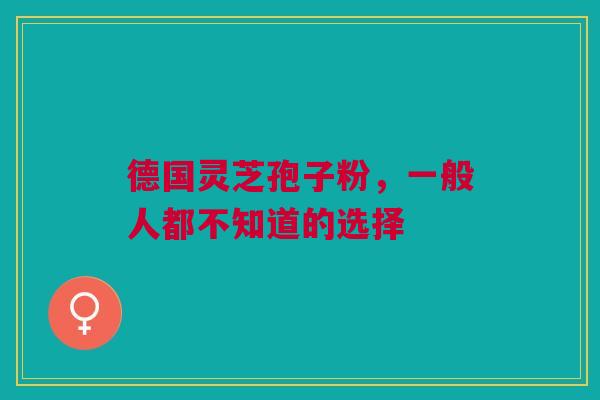 德国灵芝孢子粉，一般人都不知道的选择