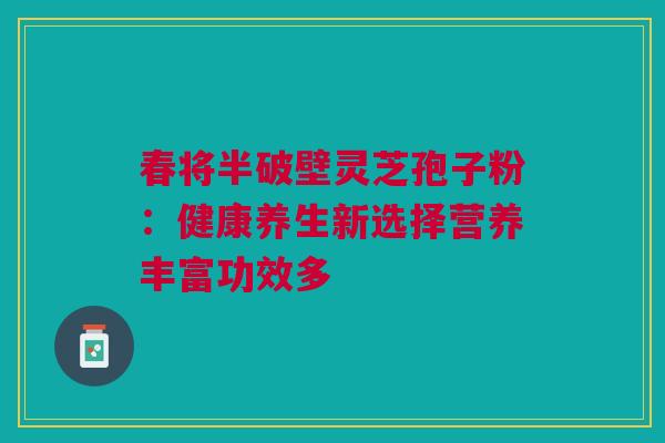 春将半破壁灵芝孢子粉：健康养生新选择营养丰富功效多