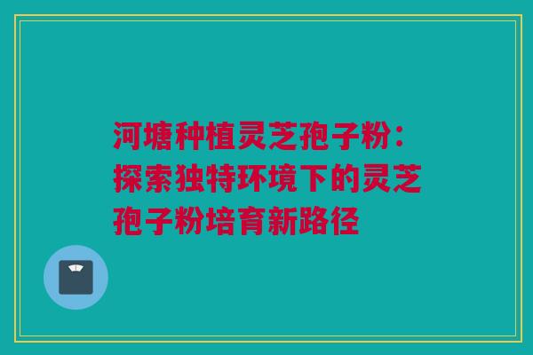河塘种植灵芝孢子粉：探索独特环境下的灵芝孢子粉培育新路径
