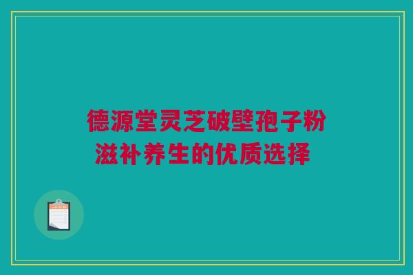 德源堂灵芝破壁孢子粉 滋补养生的优质选择