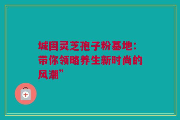 城固灵芝孢子粉基地：带你领略养生新时尚的风潮”