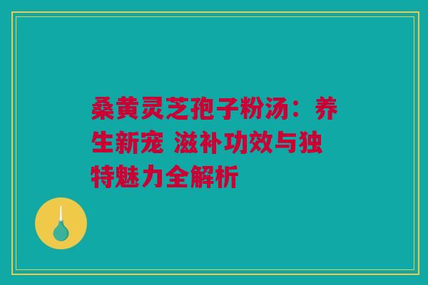 桑黄灵芝孢子粉汤：养生新宠 滋补功效与独特魅力全解析