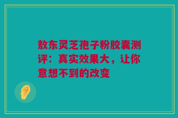 敖东灵芝孢子粉胶囊测评：真实效果大，让你意想不到的改变