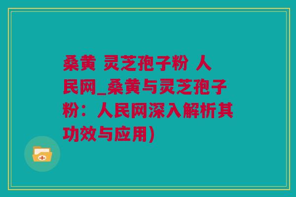 桑黄 灵芝孢子粉 人民网_桑黄与灵芝孢子粉：人民网深入解析其功效与应用)