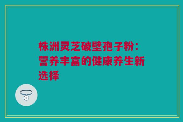 株洲灵芝破壁孢子粉：营养丰富的健康养生新选择